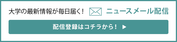 大学の最新情報が毎日届く！ ニュースメール配信 配信登録はコチラから！▶