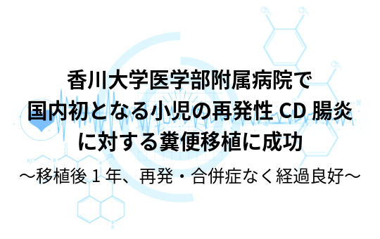 香川大学医学部附属病院で国内初となる小児の再発性CD腸炎に対する糞便移植に成功 〜移植後1年、再発・合併症なく経過良好〜